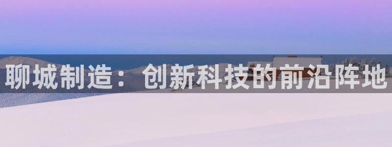 天宏娱乐实f力443593：聊城制造：创新科技的前沿阵地