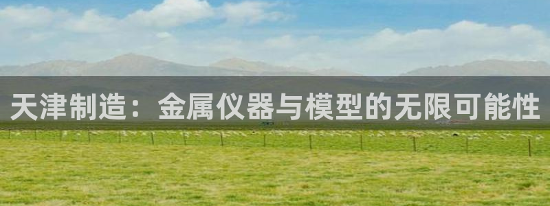天宏娱乐涛叔：天津制造：金属仪器与模型的无限可能性
